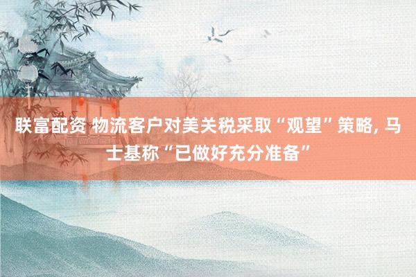 联富配资 物流客户对美关税采取“观望”策略, 马士基称“已做好充分准备”