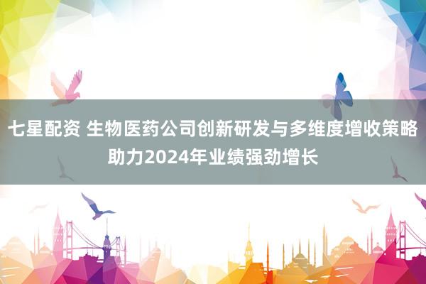 七星配资 生物医药公司创新研发与多维度增收策略助力2024年业绩强劲增长