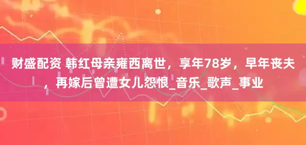 财盛配资 韩红母亲雍西离世，享年78岁，早年丧夫，再嫁后曾遭女儿怨恨_音乐_歌声_事业