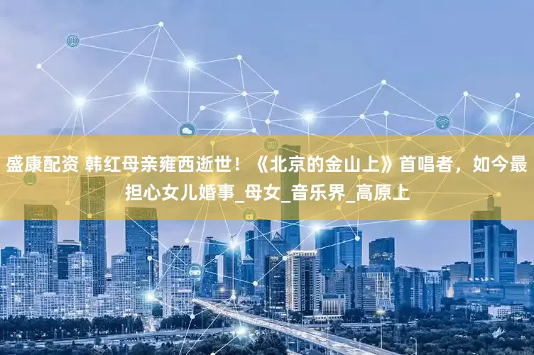 盛康配资 韩红母亲雍西逝世！《北京的金山上》首唱者，如今最担心女儿婚事_母女_音乐界_高原上