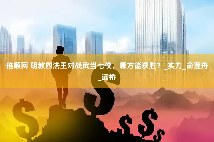 倍顺网 明教四法王对战武当七侠，哪方能获胜？_实力_俞莲舟_远桥