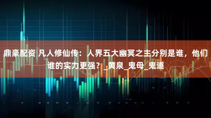鼎豪配资 凡人修仙传：人界五大幽冥之主分别是谁，他们谁的实力更强？_黄泉_鬼母_鬼道