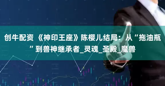 创牛配资 《神印王座》陈樱儿结局：从“拖油瓶”到兽神继承者_灵魂_圣殿_魔兽