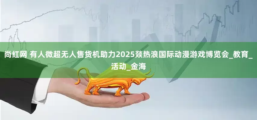 尚红网 有人微超无人售货机助力2025燚热浪国际动漫游戏博览会_教育_活动_金海
