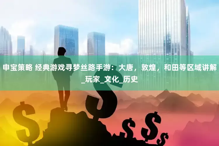 申宝策略 经典游戏寻梦丝路手游：大唐，敦煌，和田等区域讲解_玩家_文化_历史