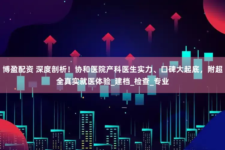 博盈配资 深度剖析！协和医院产科医生实力、口碑大起底，附超全真实就医体验_建档_检查_专业