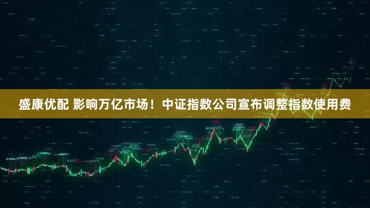 盛康优配 影响万亿市场！中证指数公司宣布调整指数使用费