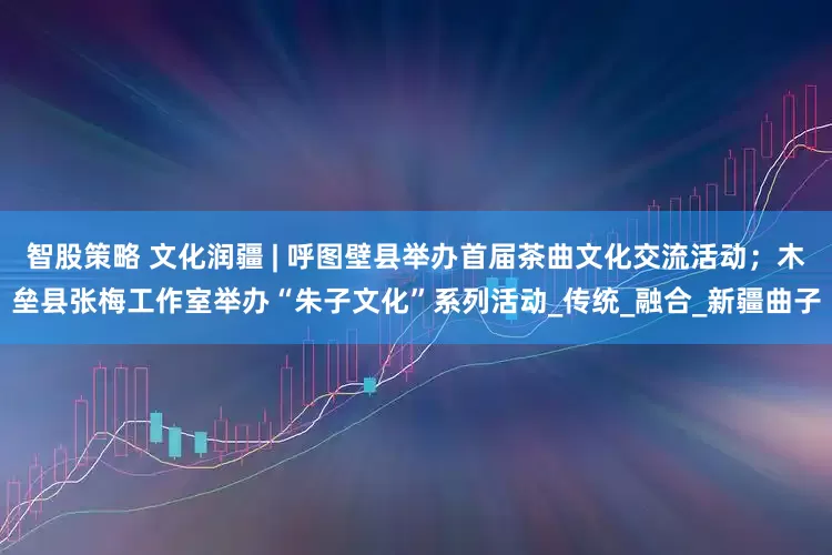 智股策略 文化润疆 | 呼图壁县举办首届茶曲文化交流活动；木垒县张梅工作室举办“朱子文化”系列活动_传统_融合_新疆曲子