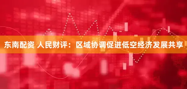东南配资 人民财评：区域协调促进低空经济发展共享