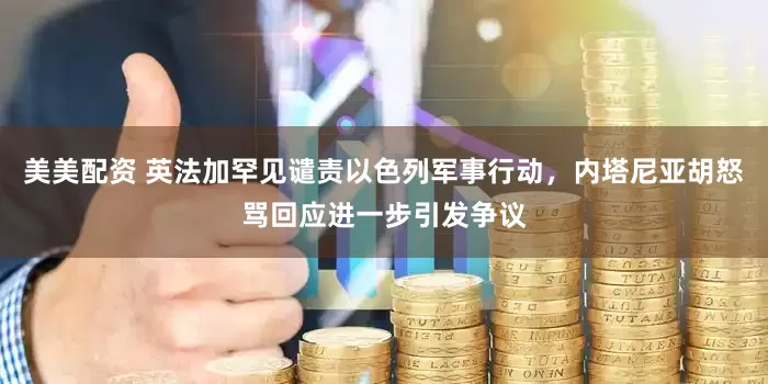 美美配资 英法加罕见谴责以色列军事行动，内塔尼亚胡怒骂回应进一步引发争议