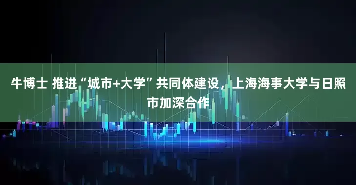 牛博士 推进“城市+大学”共同体建设，上海海事大学与日照市加深合作