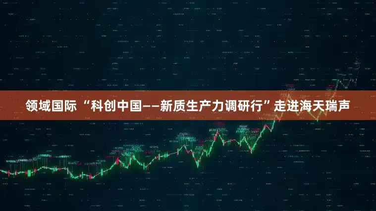 领域国际 “科创中国——新质生产力调研行”走进海天瑞声