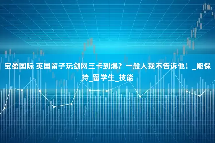 宝盈国际 英国留子玩剑网三卡到爆？一般人我不告诉他！_能保持_留学生_技能