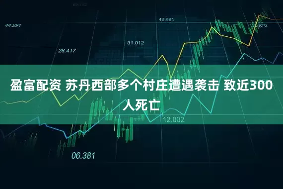 盈富配资 苏丹西部多个村庄遭遇袭击 致近300人死亡
