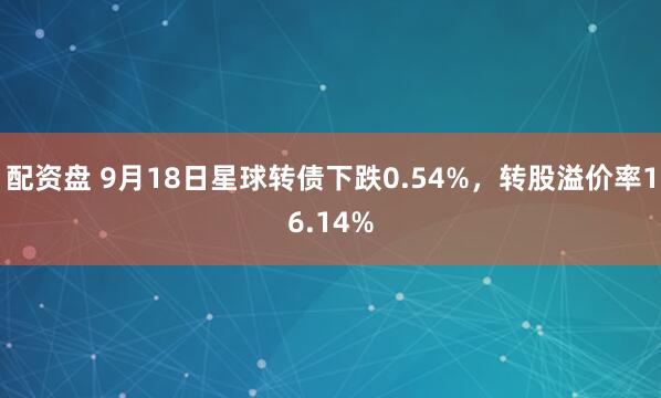 配资盘 9月18日星球转债下跌0.54%，转股溢价率16.14%