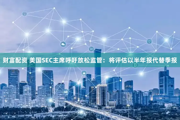 财富配资 美国SEC主席呼吁放松监管：将评估以半年报代替季报