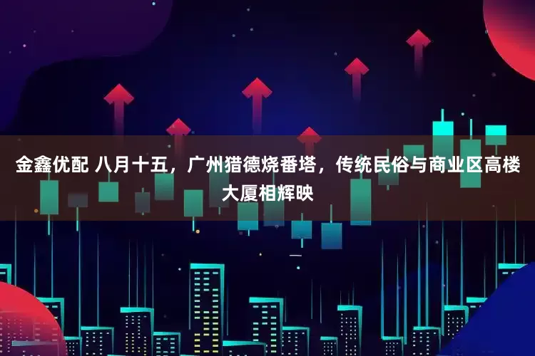 金鑫优配 八月十五，广州猎德烧番塔，传统民俗与商业区高楼大厦相辉映