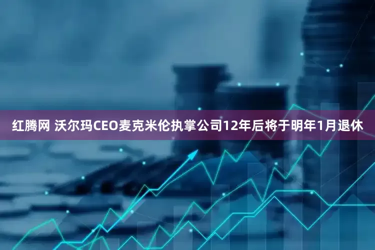 红腾网 沃尔玛CEO麦克米伦执掌公司12年后将于明年1月退休