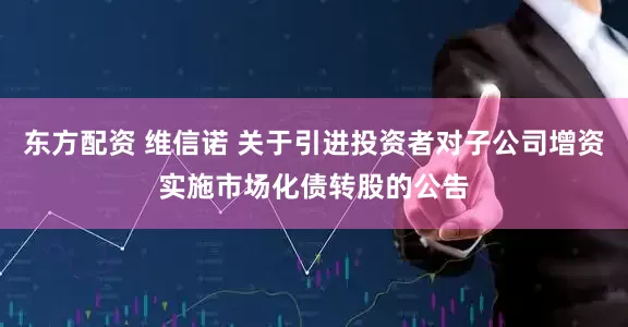 东方配资 维信诺 关于引进投资者对子公司增资实施市场化债转股的公告