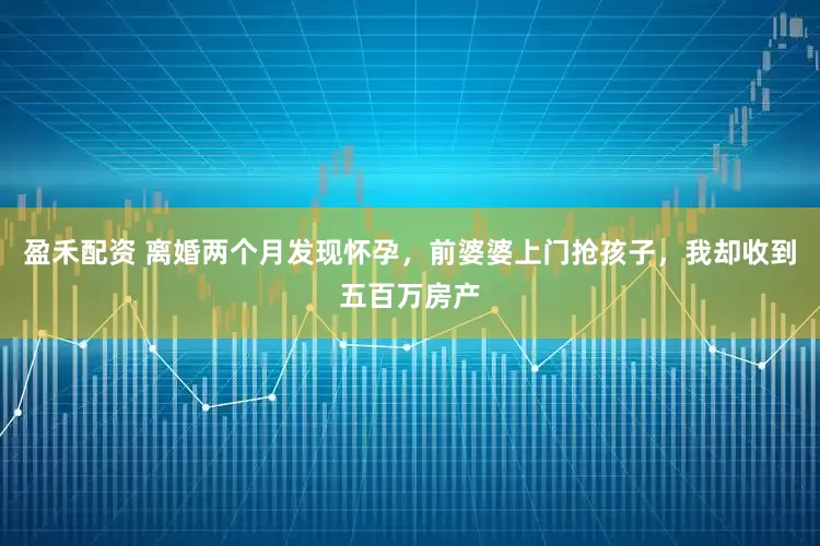 盈禾配资 离婚两个月发现怀孕，前婆婆上门抢孩子，我却收到五百万房产