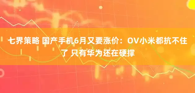 七界策略 国产手机6月又要涨价：OV小米都抗不住了 只有华为还在硬撑